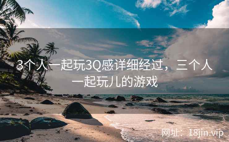 3个人一起玩3Q感详细经过，三个人一起玩儿的游戏