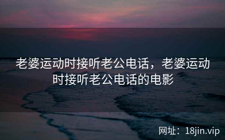 老婆运动时接听老公电话，老婆运动时接听老公电话的电影