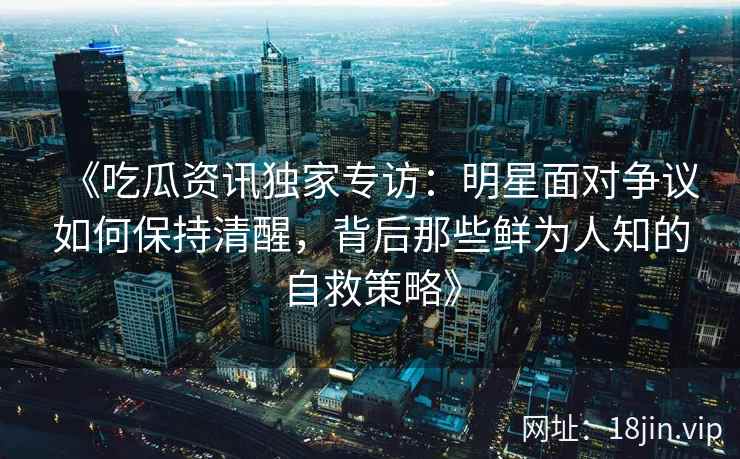 《吃瓜资讯独家专访：明星面对争议如何保持清醒，背后那些鲜为人知的自救策略》