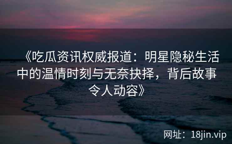《吃瓜资讯权威报道:明星隐秘生活中的温情时刻与无奈抉择,背后故事令人动容》 《吃瓜资讯权威报道:明星隐秘生活中的温情时刻与无奈抉择,背后故事令人动容》