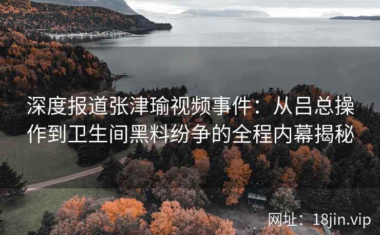 深度报道张津瑜视频事件:从吕总操作到卫生间黑料纷争的全程内幕揭秘 深度报道张津瑜视频事件:从吕总操作到卫生间黑料纷争的全程内幕揭秘