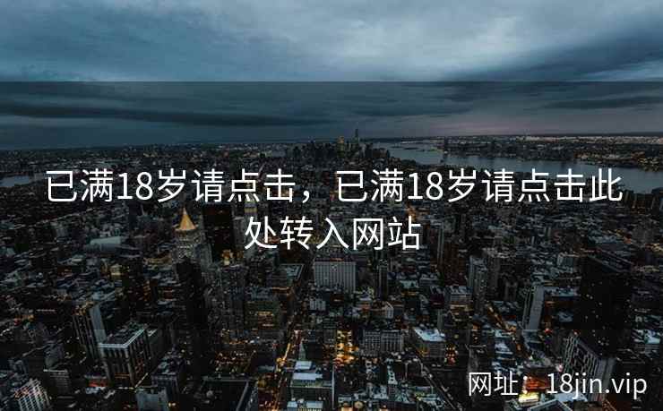 已满18岁请点击,已满18岁请点击此处转入网站 已满18岁请点击,已满18岁请点击此处转入网站