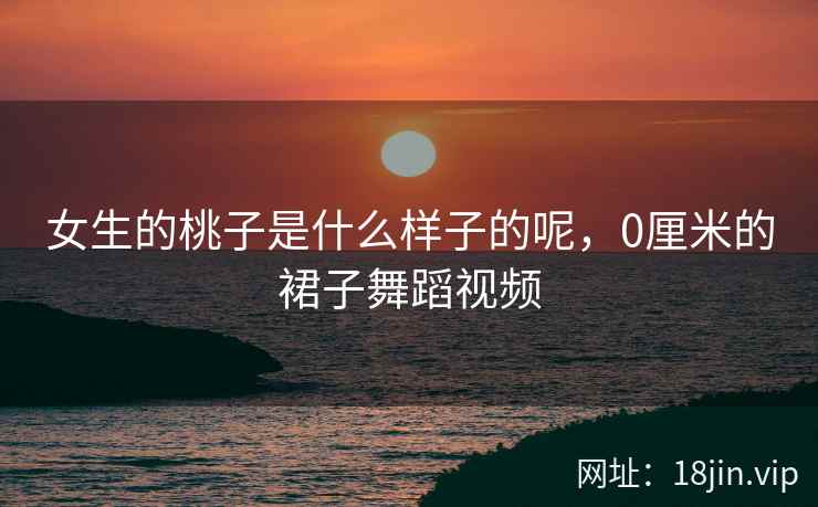 女生的桃子是什么样子的呢,0厘米的裙子舞蹈视频 女生的桃子是什么样子的呢,0厘米的裙子舞蹈视频