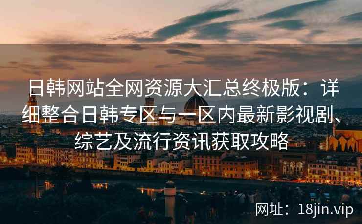 日韩网站全网资源大汇总终极版:详细整合日韩专区与一区内最新影视剧、综艺及流行资讯获取攻略 日韩网站全网资源大汇总终极版:详细整合日韩专区与一区内最新影视剧、综艺及流行资讯获取攻略
