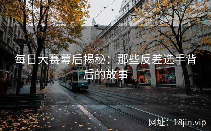 每日大赛幕后揭秘:那些反差选手背后的故事 每日大赛幕后揭秘:那些反差选手背后的故事
