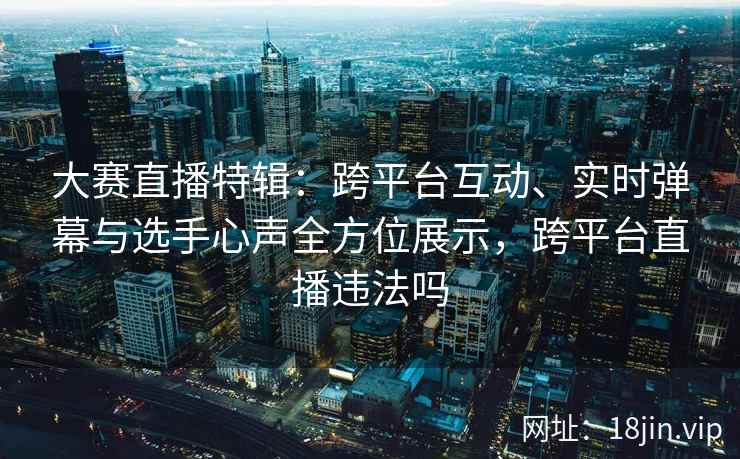 大赛直播特辑：跨平台互动、实时弹幕与选手心声全方位展示，跨平台直播违法吗
