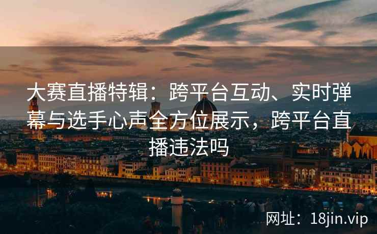 大赛直播特辑：跨平台互动、实时弹幕与选手心声全方位展示，跨平台直播违法吗