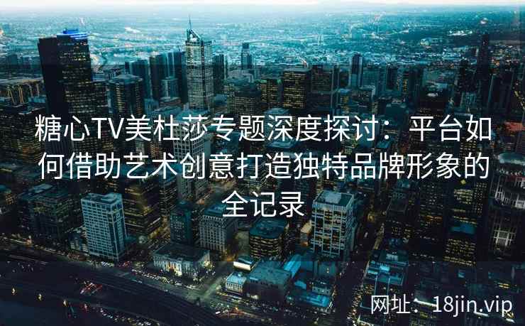 糖心TV美杜莎专题深度探讨：平台如何借助艺术创意打造独特品牌形象的全记录