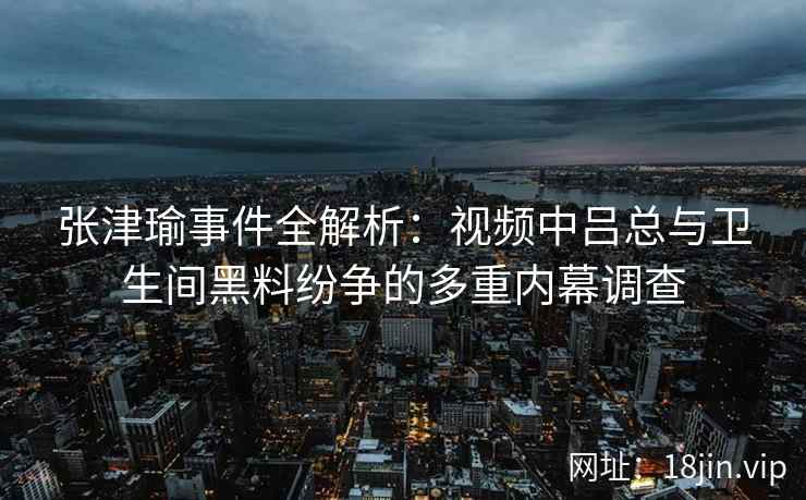 张津瑜事件全解析:视频中吕总与卫生间黑料纷争的多重内幕调查 张津瑜事件全解析:视频中吕总与卫生间黑料纷争的多重内幕调查