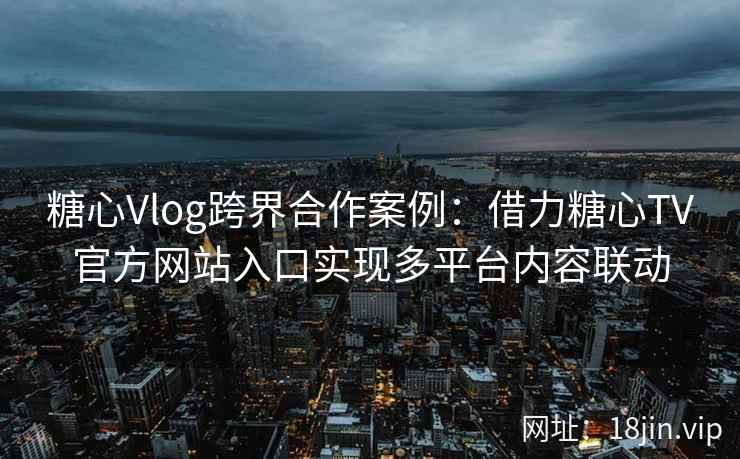 糖心Vlog跨界合作案例:借力糖心TV官方网站入口实现多平台内容联动 糖心Vlog跨界合作案例:借力糖心TV官方网站入口实现多平台内容联动