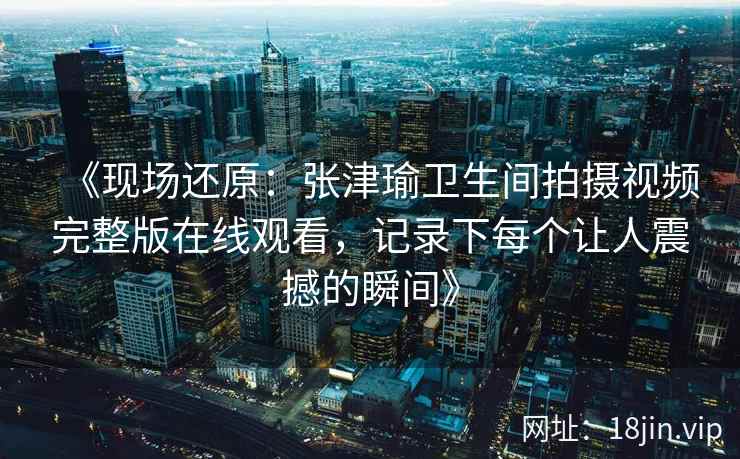 《现场还原：张津瑜卫生间拍摄视频完整版在线观看，记录下每个让人震撼的瞬间》