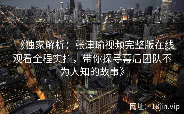 《独家解析：张津瑜视频完整版在线观看全程实拍，带你探寻幕后团队不为人知的故事》