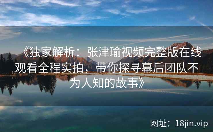 《独家解析:张津瑜视频完整版在线观看全程实拍,带你探寻幕后团队不为人知的故事》 《独家解析:张津瑜视频完整版在线观看全程实拍,带你探寻幕后团队不为人知的故事》
