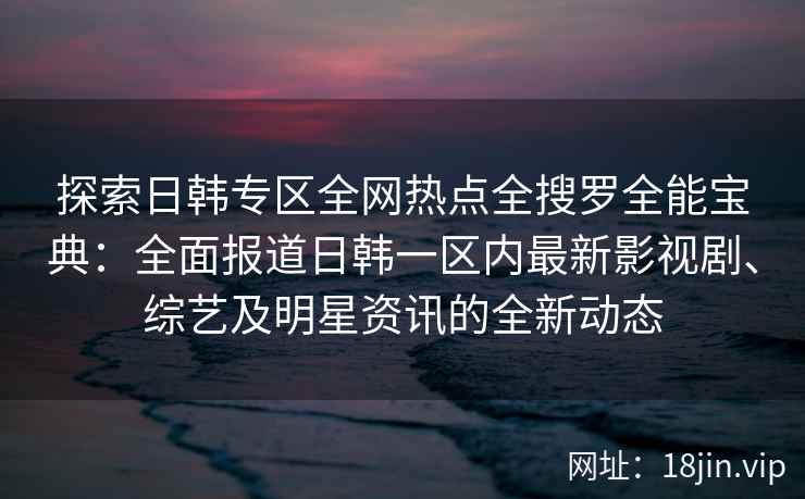 探索日韩专区全网热点全搜罗全能宝典：全面报道日韩一区内最新影视剧、综艺及明星资讯的全新动态