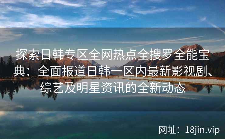 探索日韩专区全网热点全搜罗全能宝典：全面报道日韩一区内最新影视剧、综艺及明星资讯的全新动态